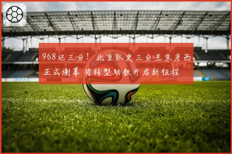 968记三分！北京队史三分王朱彦西正式谢幕 将转型助教开启新征程