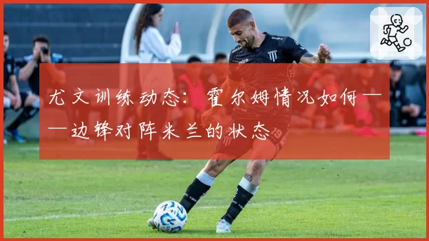 尤文训练动态:霍尔姆情况如何——边锋对阵米兰的状态