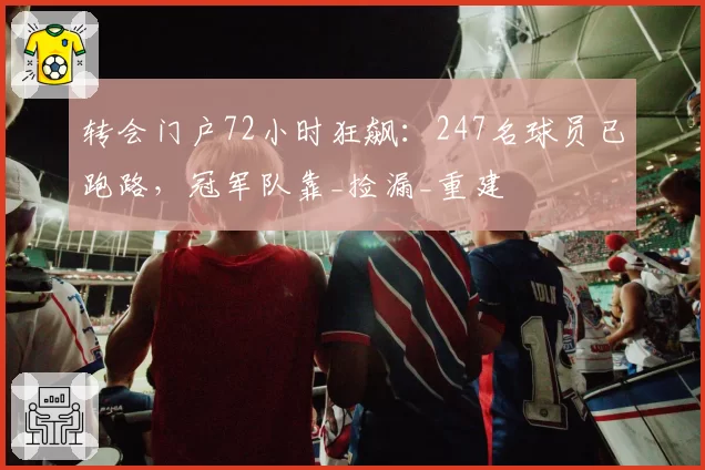 转会门户72小时狂飙：247名球员已跑路，冠军队靠_捡漏_重建
