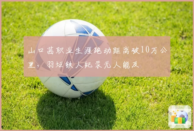 山口茜职业生涯跑动距离破10万公里,羽坛铁人纪录无人能及