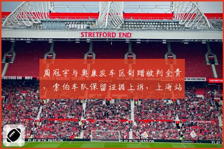 周冠宇与奥康发车区刮蹭被判全责，索伯车队保留证据上诉，上海站主场判罚再成焦点