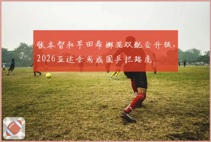 张本智和早田希娜混双配合升级，2026亚运会或成国乒拦路虎