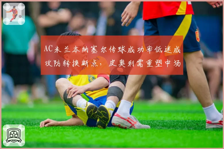 AC米兰本纳塞尔传球成功率低迷成攻防转换断点，皮奥利需重塑中场核心