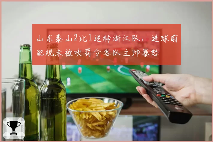 山东泰山2比1逆转浙江队，进球前犯规未被吹罚令客队主帅暴怒